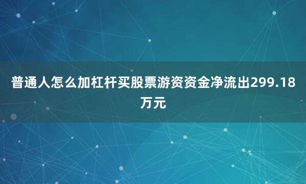 普通人怎么加杠杆买股票游资资金净流出299.18万元