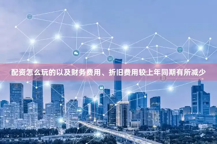 配资怎么玩的以及财务费用、折旧费用较上年同期有所减少