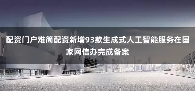 配资门户难简配资新增93款生成式人工智能服务在国家网信办完成备案