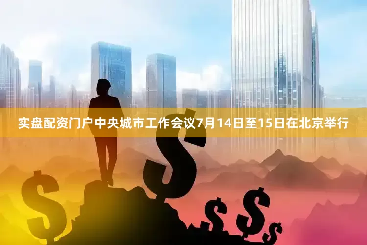 实盘配资门户中央城市工作会议7月14日至15日在北京举行