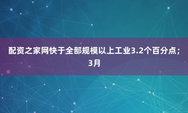 配资之家网快于全部规模以上工业3.2个百分点；3月