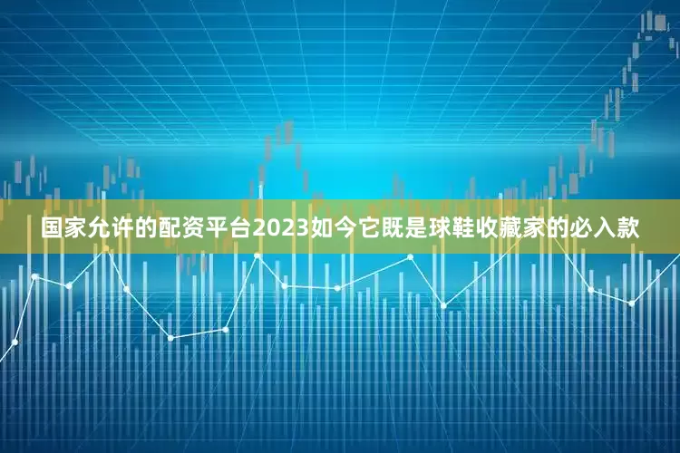 国家允许的配资平台2023如今它既是球鞋收藏家的必入款