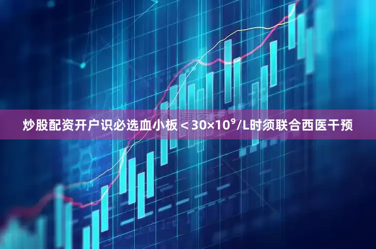 炒股配资开户识必选血小板＜30×10⁹/L时须联合西医干预