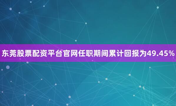 东莞股票配资平台官网任职期间累计回报为49.45%