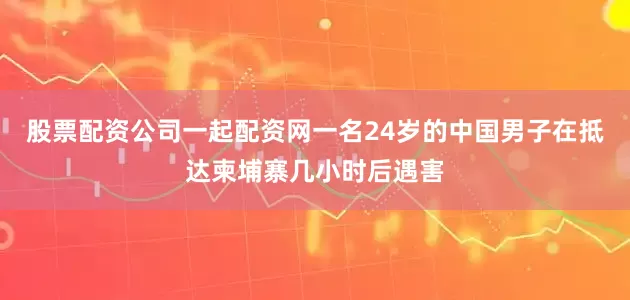 股票配资公司一起配资网一名24岁的中国男子在抵达柬埔寨几小时后遇害