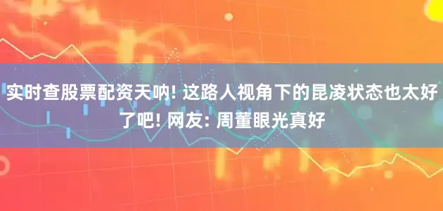实时查股票配资天呐! 这路人视角下的昆凌状态也太好了吧! 网友: 周董眼光真好