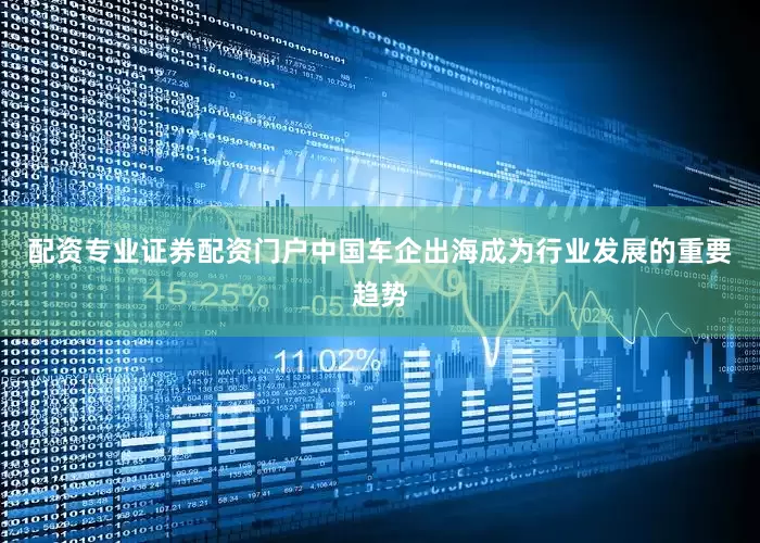 配资专业证券配资门户中国车企出海成为行业发展的重要趋势