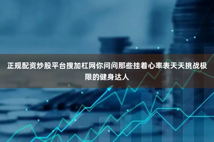 正规配资炒股平台搜加杠网你问问那些挂着心率表天天挑战极限的健身达人
